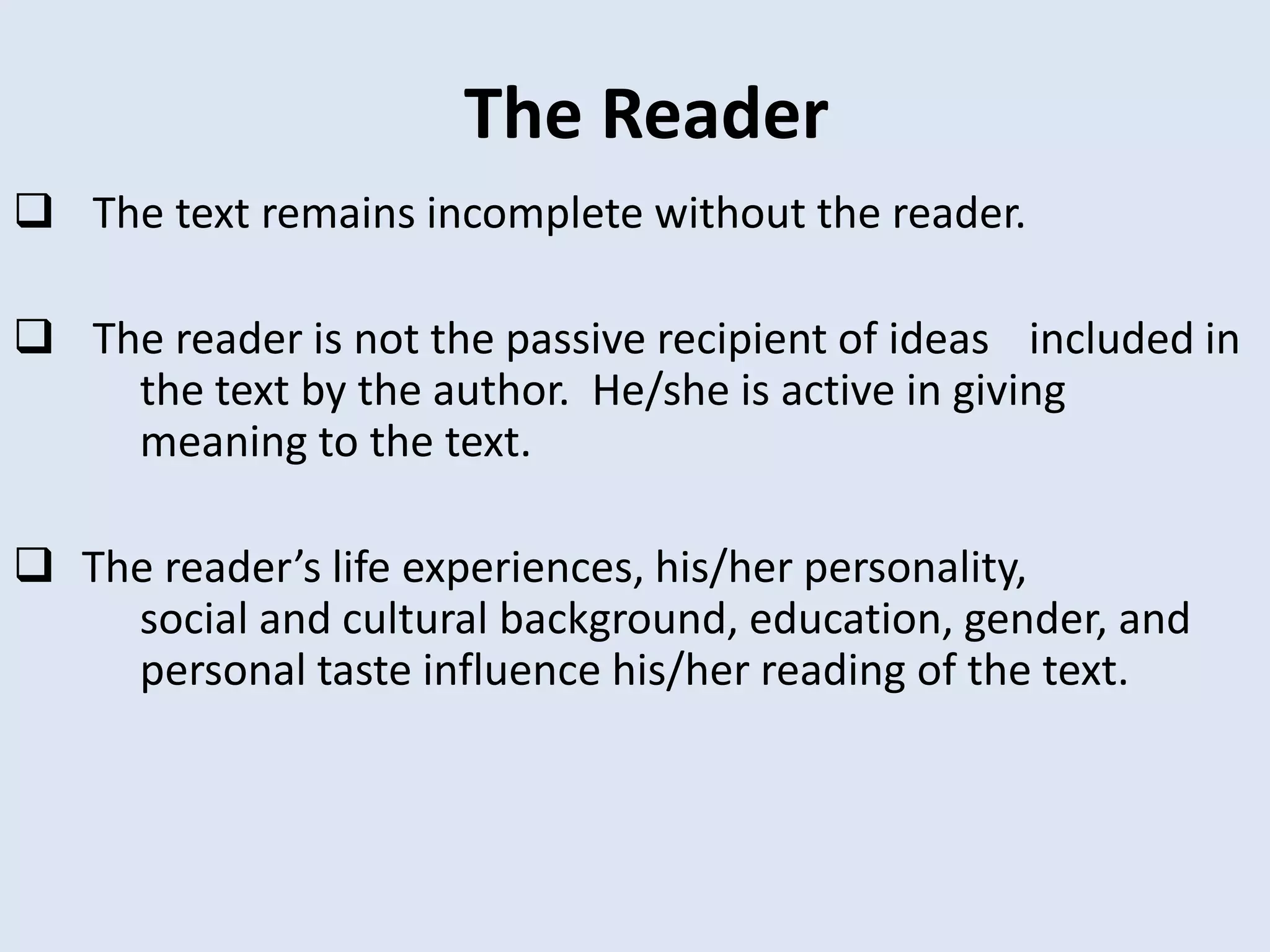 The Reader
 The text remains incomplete without the reader.

 The reader is not the passive recipient of ideas included in
    the text by the author. He/she is active in giving
    meaning to the text.

 The reader’s life experiences, his/her personality,
    social and cultural background, education, gender, and
    personal taste influence his/her reading of the text.
 