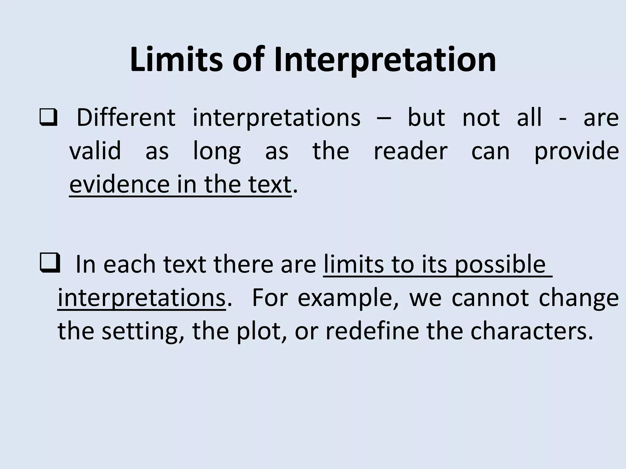 Limits of Interpretation
 Different interpretations – but not all - are
  valid as long as the reader can provide
  evidence in the text.

 In each text there are limits to its possible
 interpretations. For example, we cannot change
 the setting, the plot, or redefine the characters.
 