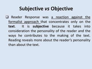 Subjective vs Objective
 Reader Response was a reaction against the
 formalist approach that concentrates only on the
 text.    It is subjective because it takes into
 consideration the personality of the reader and the
 ways he contributes to the making of the text.
 Reading reveals more about the reader’s personality
 than about the text.
 