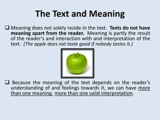 The Text and Meaning
 Meaning does not solely reside in the text. Texts do not have
  meaning apart from the reader. Meaning is partly the result
  of the reader’s and interaction with and interpretation of the
  text. (The apple does not taste good if nobody tastes it.)




 Because the meaning of the text depends on the reader’s
 understanding of and feelings towards it, we can have more
 than one meaning, more than one valid interpretation.
 