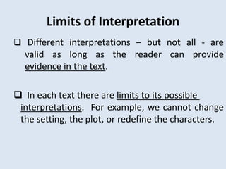 Limits of Interpretation
 Different interpretations – but not all - are
  valid as long as the reader can provide
  evidence in the text.

 In each text there are limits to its possible
 interpretations. For example, we cannot change
 the setting, the plot, or redefine the characters.
 