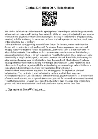 Clinical Definition Of A Hallucination
The clinical definition of a hallucination is; a perception of something (as a visual image or sound)
with no external cause usually arising from a disorder of the nervous system (as in delirium tremens
or in functional psychosis without known neurological disease) or in response to drugs (dictionary,
merriam). A hallucinationmay be a sensory experience in which a person can see, hear, smell, taste,
or feel something that is not there.
Hallucinations can be triggered by many different factors; for instance, certain medicines that
doctors will prescribe for people dealing with Parkinson s disease, depression, psychosis, and
epilepsy can have side effects such as hallucinations. Just because there is a dictionary term for
what a hallucination is, does and how it affects someone does not always mean that it is always
an accurate definition. There is no way to describe a typical hallucination. These experiences vary
considerably in length of time, quality, and sense or senses affected. Some hallucinations only last
a few seconds; however some people that have been diagnosed with Charles Bonnet Syndrome
have reported their hallucinations lasting over the span of several days (Gale). People who have
taken certain drugs have experienced hallucinations lasting over several days. Albert Hoffman, a
swiss chemist, first synthesized ... Show more content on Helpwriting.net ...
There have been many different hypothesis that have suggested the explanation of visual
hallucinations. This particular type of hallucination can be a result of three processes:
psychophysiological (i.e., as a disturbance of brain structure), psychobiochemical (as a disturbance
of neurotransmitters) and psychodynamic (as an emergence of the unconscious into consciousness)
(visual hallucinations). However, since these hypothesis have been presented none of them have
given a solid basis on what causes visual hallucinations or how to prevent them from
... Get more on HelpWriting.net ...
 