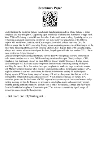 Benchmark Paper
Understanding the Basic for Battery Benchmark Benchmarking android phone battery is not as
simple as you may thought of. Depending upon the choice of chipset and number of cr apps stuff.
Your 2500 mAh battery result different that other device with same reading. Specially, when you
re hunting an android smartphone on internet just make sure your expectation with different
chipset will be different. Just for your Knowledge A MediaTek chipset use same CPU for
different usage like for WiFi, providing display signal, capturing photos, etc. A Snapdragon on the
other hand balance performance with separate adapters. Say, display deals with separate display
adapter and camera with camera adapter. In short, Snapdragon will take less load on CPU... Show
more content on Helpwriting.net ...
Let it discharge Understanding the Battery Torture Test We first played a couple of movies in
order to run multiple test at once. While watching movie we have put Display Adapter, CPU,
Speaker at run. In modern chipset we have different display adapter to process display signal,
say Snapdragon 410. Each and every component in motion are consuming battery while you
watching the movie. So in this test we have put our phone to moderate stage in order to run our
test. Memory extensive games takes much of your memory and use the moderate cores of CPU.
Asphalt Airborne is our best choice here. In this test we consume battery for audio signals,
display signals, CPU and heavy usage of memory. Oh and to play games like that we need to
connected to either mobile data and connectivity. Which means extra load on battery. CPU
extensive games use the hard cores of CPU, requires heavy memory too. It can not be smooth by
putting memory on free. In this case we are sure to use display, audio and connectivity signals
with the gaming cores and memory. Youtube test is one of my favorite. Sitback and enjoy your
favorite Markiplier lets play or Cinemasins goof. This test uses connectivity signal, usage of
speaker or analog signal for headphones,
... Get more on HelpWriting.net ...
 