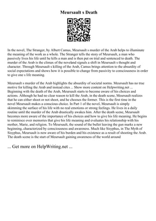 Meursault s Death
In the novel, The Stranger, by Albert Camus, Meursault s murder of the Arab helps to illuminate
the meaning of the work as a whole. The Stranger tells the story of Meursault, a man who
passively lives his life until he kills a man and is then put on trial and sentenced to death. The
murder of the Arab is the climax of the noveland signals a shift in Meursault s thought and
character. Through Meursault s killing of the Arab, Camus brings attention to the absurdity of
social expectations and shows how it is possible to change from passivity to consciousness in order
to give one s life meaning.
Meursault s murder of the Arab highlights the absurdity of societal norms. Meursault has no true
motive for killing the Arab and instead cites ... Show more content on Helpwriting.net ...
Beginning with the death of the Arab, Meursault starts to become aware of his choices and
actions. Although he had no clear reason to kill the Arab, in the death scene, Meursault realizes
that he can either shoot or not shoot, and he chooses the former. This is the first time in the
novel Meursault makes a conscious choice. In Part 1 of the novel, Meursault is simply
skimming the surface of his life with no real emotions or strong feelings. He lives in a daily
routine until the murder of the Arab drastically awakes him. After the death scene, Meursault
becomes more aware of the importance of his choices and how to give his life meaning. He begins
to reminisce over memories that give his life meaning and evaluates his relationship with his
mother, Marie, and religion. To Meursault, the sound of the bullet leaving the gun marks a new
beginning, characterized by consciousness and awareness. Much like Sisyphus, in The Myth of
Sisyphus, Meursault is now aware of his burden and his existence as a result of shooting the Arab.
The death scene is the start of Meursault gaining awareness of the world around
... Get more on HelpWriting.net ...
 
