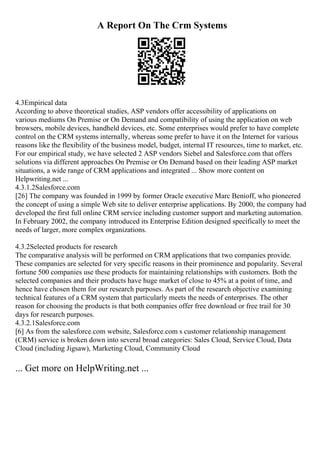A Report On The Crm Systems
4.3Empirical data
According to above theoretical studies, ASP vendors offer accessibility of applications on
various mediums On Premise or On Demand and compatibility of using the application on web
browsers, mobile devices, handheld devices, etc. Some enterprises would prefer to have complete
control on the CRM systems internally, whereas some prefer to have it on the Internet for various
reasons like the flexibility of the business model, budget, internal IT resources, time to market, etc.
For our empirical study, we have selected 2 ASP vendors Siebel and Salesforce.com that offers
solutions via different approaches On Premise or On Demand based on their leading ASP market
situations, a wide range of CRM applications and integrated ... Show more content on
Helpwriting.net ...
4.3.1.2Salesforce.com
[26] The company was founded in 1999 by former Oracle executive Marc Benioff, who pioneered
the concept of using a simple Web site to deliver enterprise applications. By 2000, the company had
developed the first full online CRM service including customer support and marketing automation.
In February 2002, the company introduced its Enterprise Edition designed specifically to meet the
needs of larger, more complex organizations.
4.3.2Selected products for research
The comparative analysis will be performed on CRM applications that two companies provide.
These companies are selected for very specific reasons in their prominence and popularity. Several
fortune 500 companies use these products for maintaining relationships with customers. Both the
selected companies and their products have huge market of close to 45% at a point of time, and
hence have chosen them for our research purposes. As part of the research objective examining
technical features of a CRM system that particularly meets the needs of enterprises. The other
reason for choosing the products is that both companies offer free download or free trail for 30
days for research purposes.
4.3.2.1Salesforce.com
[6] As from the salesforce.com website, Salesforce.com s customer relationship management
(CRM) service is broken down into several broad categories: Sales Cloud, Service Cloud, Data
Cloud (including Jigsaw), Marketing Cloud, Community Cloud
... Get more on HelpWriting.net ...
 