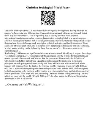 Christian Sociological Model Paper
The social landscape of the U.S. may naturally be an organic development. Society develops as
areas of influence rise and fall over time. Frequently these areas of influence are internal, but at
times they also are external. This is especially true as society becomes more aware of
international developments and an economy becomes increasingly global, or a society engages
activities not originally held as part of the original society. However, there are other parts of society
that may hold deeper influence, such as religion, political activities, and family structures. These
areas also influence each other, and in different ways depending on the society and time in history.
In other words, society can be defined by those that are part of it.... Show more content on
Helpwriting.net ...
Stuckenberg (1880) makes a significant distinction with the model, identifying it as part of theology
vs. a natural science (p. 27). The outcome of this distinction sets the premise for the authority, or
modus operandi of the model, as Christian. For the purpose of this research, the definition of
Christianity was held in light of God s people operating under Biblically held motives and
principles, or anticipating the ultimate reality that there will be a new heaven and earth where
humans will be raised from the dead as the renewed world s rulers and priests (Wright, 2010, p.
67). This is achieved through kingdom establishing work of Jesus and the Spirit, which we grasp
by faith, participate in by baptism, and live out in love ; through the Spirit led, habit forming, truly
human practice of faith, hope, and love, sustaining Christians in their calling to worship God and
reflect his glory into the world. (Wright, 2010, p. 67). In other words, the Christian Sociological
framework at root is a Christian
... Get more on HelpWriting.net ...
 