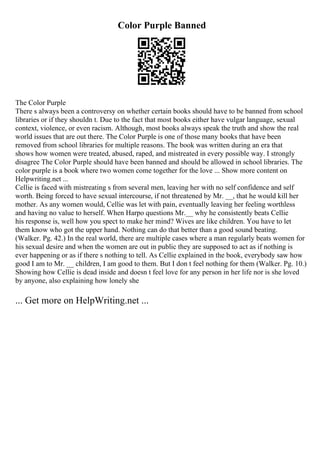 Color Purple Banned
The Color Purple
There s always been a controversy on whether certain books should have to be banned from school
libraries or if they shouldn t. Due to the fact that most books either have vulgar language, sexual
context, violence, or even racism. Although, most books always speak the truth and show the real
world issues that are out there. The Color Purple is one of those many books that have been
removed from school libraries for multiple reasons. The book was written during an era that
shows how women were treated, abused, raped, and mistreated in every possible way. I strongly
disagree The Color Purple should have been banned and should be allowed in school libraries. The
color purple is a book where two women come together for the love ... Show more content on
Helpwriting.net ...
Cellie is faced with mistreating s from several men, leaving her with no self confidence and self
worth. Being forced to have sexual intercourse, if not threatened by Mr. __, that he would kill her
mother. As any women would, Cellie was let with pain, eventually leaving her feeling worthless
and having no value to herself. When Harpo questions Mr.__ why he consistently beats Cellie
his response is, well how you spect to make her mind? Wives are like children. You have to let
them know who got the upper hand. Nothing can do that better than a good sound beating.
(Walker. Pg. 42.) In the real world, there are multiple cases where a man regularly beats women for
his sexual desire and when the women are out in public they are supposed to act as if nothing is
ever happening or as if there s nothing to tell. As Cellie explained in the book, everybody saw how
good I am to Mr. __ children, I am good to them. But I don t feel nothing for them (Walker. Pg. 10.)
Showing how Cellie is dead inside and doesn t feel love for any person in her life nor is she loved
by anyone, also explaining how lonely she
... Get more on HelpWriting.net ...
 