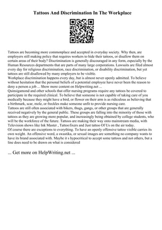 Tattoos And Discrimination In The Workplace
Tattoos are becoming more commonplace and accepted in everyday society. Why then, are
employers still making policy that requires workers to hide their tattoos, or disallow them on
certain areas of their body? Discrimination is generally discouraged in any form, especially by the
Human Resources departments that are parts of many large corporations. Lawsuits are filed almost
every day for religious discrimination, race discrimination, or disability discrimination, but yet
tattoos are still disallowed by many employers to be visible.
Workplace discrimination happens every day, but is almost never openly admitted. To believe
without hesitation that the personal beliefs of a potential employee have never been the reason to
deny a person a job ... Show more content on Helpwriting.net ...
Quinsigamond and other schools that offer nursing programs require any tattoos be covered to
participate in the required clinical. To believe that someone is not capable of taking care of you
medically because they might have a bird, or flower on their arm is as ridiculous as believing that
a birthmark, scar, mole, or freckles make someone unfit to provide nursing care.
Tattoos are still often associated with bikers, thugs, gangs, or other groups that are generally
received negatively by the general public. These groups are falling into the minority of those with
tattoos as they are growing more popular, and increasingly being obtained by college students, who
will be the workforce of the future. Tattoos are making their way onto mainstream media, with
Television shows like Ink Master , Tattoofixers and Just tattoo Of Us on the air today.
Of course there are exceptions to everything. To have an openly offensive tattoo visible carries its
own weight. An offensive word, a swastika, or sexual images are something no company wants to
have its brand associated with. Maybe it s hypocritical to accept some tattoos and not others, but a
line does need to be drawn on what is considered
... Get more on HelpWriting.net ...
 