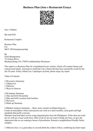 Business Plan (Jose s Restaurant Essays
Jose s Filipino
Bar and Grill
Restaurant Complex
Business Plan
For
MGT 190 Entrepreneurship
By
Scott Montgomery
712 Edson Drive
Mechanicsburg, PA 17050 Confidentiality Disclosure
This report is a Business Plan for a hypothetical new venture, which will contain humor and
controversial ideals. Just keep in mind that I am a Sailor that has been around the world for the
last 20 years. If they offend you, I apologize up front, please enjoy my report.
Table of Contents
1.0Executive Summary
1.1Objectives
1.2Mission
1.3Keys to Success
2.0Company Summary
2.1Bar and Grill Ownership
2.2Bar and Grill Location and Facilities
2.3Services
2.4Start up Summary
3.0Market Analysis Summary ... Show more content on Helpwriting.net ...
Create an atmosphere where each person can work as a team member, clear goals and high
standards that profit everyone.
Maintain food and labor cost by using imported girls from the Philippines. If this dose not work
out we will use a local work force. Most of all we do not want to break any laws, or give the
impression that we are running a house of prostitution. Remain a neighborhood friendly Sailor
complex
1.2Mission Jose s is a great place to eat and drink the coldest of beer, combining lay back tropic
 
