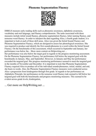 Phoneme Segmentation Fluency
DIBELS measure early reading skills such as phonemic awareness, alphabetic awareness,
vocabulary and oral language, and fluency comprehension. The tasks associated with these
measures include initial sound fluency, phoneme segmentation fluency, letter naming fluency, and
nonsense word fluency. In order to interpret the data regarding Alice, a fourth grade student, it is
important to look at each of these skill areas. Alice was given the Initial Sound Fluency and
Phoneme Segmentation Fluency, which are designed to assess her phonological awareness. She
was required to produce and identify the first sounds/phoneme in a word within the Initial Sound
Fluency. On the benchmarks of this assessment, which occurred in September and January, her
performance was below the... Show more content on Helpwriting.net ...
Her performance was also below the target goal in regards to the progress monitoring assessment.
On the Phoneme Segmentation Fluency, her performance fell below the targeted goal with the
benchmarks in January, May, and September. However, in January and May her performance
exceeded the targeted goal. Her progress monitoring performance seemed to meet the targeted goal
in the months of November and December. It is important to note that Phoneme Segmentation
Fluency required Alice to produce all of the individual sounds/phonemes, initial, medial, and end,
she hears in words. Also, the Phoneme Segmentation Fluency measures were conducted across
Alice s progression from kindergarten through first grade. In regards to her performance on
Alphabetic Principle, her performance on the nonsense word fluency task seemed to fall below her
targeted goal with both the benchmarks and progress monitoring measures. This seemed to be
evident across grade levels, kindergarten,
... Get more on HelpWriting.net ...
 