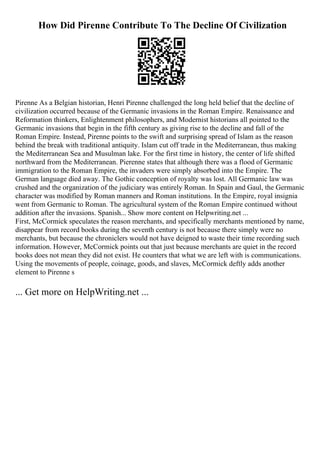 How Did Pirenne Contribute To The Decline Of Civilization
Pirenne As a Belgian historian, Henri Pirenne challenged the long held belief that the decline of
civilization occurred because of the Germanic invasions in the Roman Empire. Renaissance and
Reformation thinkers, Enlightenment philosophers, and Modernist historians all pointed to the
Germanic invasions that begin in the fifth century as giving rise to the decline and fall of the
Roman Empire. Instead, Pirenne points to the swift and surprising spread of Islam as the reason
behind the break with traditional antiquity. Islam cut off trade in the Mediterranean, thus making
the Mediterranean Sea and Musulman lake. For the first time in history, the center of life shifted
northward from the Mediterranean. Pierenne states that although there was a flood of Germanic
immigration to the Roman Empire, the invaders were simply absorbed into the Empire. The
German language died away. The Gothic conception of royalty was lost. All Germanic law was
crushed and the organization of the judiciary was entirely Roman. In Spain and Gaul, the Germanic
character was modified by Roman manners and Roman institutions. In the Empire, royal insignia
went from Germanic to Roman. The agricultural system of the Roman Empire continued without
addition after the invasions. Spanish... Show more content on Helpwriting.net ...
First, McCormick speculates the reason merchants, and specifically merchants mentioned by name,
disappear from record books during the seventh century is not because there simply were no
merchants, but because the chroniclers would not have deigned to waste their time recording such
information. However, McCormick points out that just because merchants are quiet in the record
books does not mean they did not exist. He counters that what we are left with is communications.
Using the movements of people, coinage, goods, and slaves, McCormick deftly adds another
element to Pirenne s
... Get more on HelpWriting.net ...
 