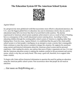 The Education System Of The American School System
Against School
In a progressively more globalized world that necessitates more effective educational practices, the
U.S., once the biggest global force in education, has seen its dominance slowly slip out, and its
educational status fall even lower than that of several third world countries. The decline
experienced in American school system academic achievement is not as a result of lack of funding,
but as a consequence of the overall educational system watering down. According to Gatto,
educating children through the existing public school system of America is crippling rather than
helping them. From his essay, Against School, it is established that the goal of the whole public
school system is to limit people s intelligence in an attempt to create a society that is manageable.
Gatto continues to state that action is needed to change this situation. He supports his assertions
using current and historical information about the American school system and his personal
experience. After reading his article, one realizes that most of Gatto s arguments are true. It is true
that the American education system is making the students comfort to the government and society
norms, which is why they are easily bored. This essay s goal will, therefore, be to support John
Gatto s beliefs.
To begin with, Gatto utilizes historical information to question the need for getting an education
using the American public school system. Past occurrences show that people do not need an
education
... Get more on HelpWriting.net ...
 