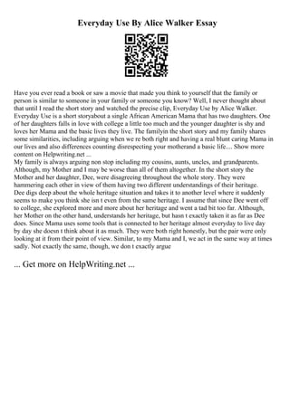 Everyday Use By Alice Walker Essay
Have you ever read a book or saw a movie that made you think to yourself that the family or
person is similar to someone in your family or someone you know? Well, I never thought about
that until I read the short story and watched the precise clip, Everyday Use by Alice Walker.
Everyday Use is a short storyabout a single African American Mama that has two daughters. One
of her daughters falls in love with college a little too much and the younger daughter is shy and
loves her Mama and the basic lives they live. The familyin the short story and my family shares
some similarities, including arguing when we re both right and having a real blunt caring Mama in
our lives and also differences counting disrespecting your motherand a basic life.... Show more
content on Helpwriting.net ...
My family is always arguing non stop including my cousins, aunts, uncles, and grandparents.
Although, my Mother and I may be worse than all of them altogether. In the short story the
Mother and her daughter, Dee, were disagreeing throughout the whole story. They were
hammering each other in view of them having two different understandings of their heritage.
Dee digs deep about the whole heritage situation and takes it to another level where it suddenly
seems to make you think she isn t even from the same heritage. I assume that since Dee went off
to college, she explored more and more about her heritage and went a tad bit too far. Although,
her Mother on the other hand, understands her heritage, but hasn t exactly taken it as far as Dee
does. Since Mama uses some tools that is connected to her heritage almost everyday to live day
by day she doesn t think about it as much. They were both right honestly, but the pair were only
looking at it from their point of view. Similar, to my Mama and I, we act in the same way at times
sadly. Not exactly the same, though, we don t exactly argue
... Get more on HelpWriting.net ...
 