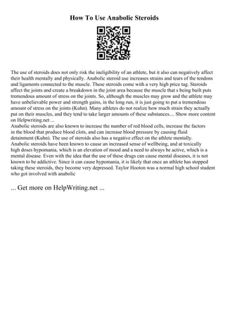 How To Use Anabolic Steroids
The use of steroids does not only risk the ineligibility of an athlete, but it also can negatively affect
their health mentally and physically. Anabolic steroid use increases strains and tears of the tendons
and ligaments connected to the muscle. These steroids come with a very high price tag. Steroids
affect the joints and create a breakdown in the joint area because the muscle that s being built puts
tremendous amount of stress on the joints. So, although the muscles may grow and the athlete may
have unbelievable power and strength gains, in the long run, it is just going to put a tremendous
amount of stress on the joints (Kuhn). Many athletes do not realize how much strain they actually
put on their muscles, and they tend to take larger amounts of these substances.... Show more content
on Helpwriting.net ...
Anabolic steroids are also known to increase the number of red blood cells, increase the factors
in the blood that produce blood clots, and can increase blood pressure by causing fluid
detainment (Kuhn). The use of steroids also has a negative effect on the athlete mentally.
Anabolic steroids have been known to cause an increased sense of wellbeing, and at toxically
high doses hypomania, which is an elevation of mood and a need to always be active, which is a
mental disease. Even with the idea that the use of these drugs can cause mental diseases, it is not
known to be addictive. Since it can cause hypomania, it is likely that once an athlete has stopped
taking these steroids, they become very depressed. Taylor Hooton was a normal high school student
who got involved with anabolic
... Get more on HelpWriting.net ...
 