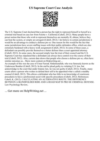US Supreme Court Case Analysis
The U.S. Supreme Court declared that a person has the right to represent himself or herself at a
criminal trial based on case law from Faretta v. California (Cabell, 2012). Many people have a
preset notion that those who wish to represent themselves are mentally ill, obtuse, believe they
can beat the system, or simply are arrogant (Cabell, 2012). I do believe in certain jurisdictions it
would be an advantage to conduct a defense pro se. One reason for this would be the fact that
some jurisdictions have severe staffing issues with their public defenders office, which are also
extremely burdened with a heavy work assignment (Cabell, 2012). In some of these cases, a
defendant can possibly provide themselves a better defense than a court appointed attorney
(Cabell, 2012). In some cases, the accused simply lose the trust of their council and the U.S.
Supreme Court has stipulated that a defendant can always have control over the course of their
trial (Cabell, 2012). Also, current data shows that people who choose a defense pro se, often have
similar outcomes as... Show more content on Helpwriting.net ...
An example of this was the case of Umar Farouk Abdulmutallab, who was famously known as the
Underwear Bomber (Cabell, 2012). In the end he plead guilty to violating U.S. law, but
acknowledge to the court that under Islamic law, he was not guilty (Cabell, 2012). Finally, many
courts allow a person who wishes to defend their self to be appointed what s called a standby
counsel (Cabell, 2012). This allows a defendant who has little to no knowledge of courtroom
procedures to have a professional assist with specific procedures (Cabell, 2012). References:
Cabell, K. (2012). CALCULATING AN ALTERNATIVE ROUTE: THE DIFFERENCE
BETWEEN A BLINDFOLDED RIDE AND A ROAD MAP IN PRO SE CRIMINAL DEFENSE.
Law Psychology Review,
... Get more on HelpWriting.net ...
 