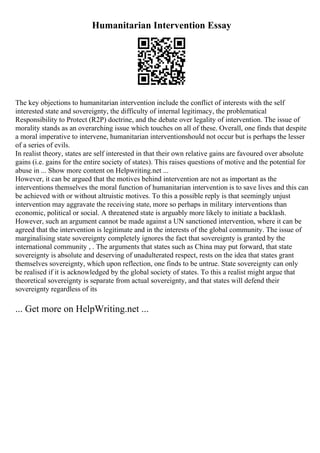 Humanitarian Intervention Essay
The key objections to humanitarian intervention include the conflict of interests with the self
interested state and sovereignty, the difficulty of internal legitimacy, the problematical
Responsibility to Protect (R2P) doctrine, and the debate over legality of intervention. The issue of
morality stands as an overarching issue which touches on all of these. Overall, one finds that despite
a moral imperative to intervene, humanitarian interventionshould not occur but is perhaps the lesser
of a series of evils.
In realist theory, states are self interested in that their own relative gains are favoured over absolute
gains (i.e. gains for the entire society of states). This raises questions of motive and the potential for
abuse in ... Show more content on Helpwriting.net ...
However, it can be argued that the motives behind intervention are not as important as the
interventions themselves the moral function of humanitarian intervention is to save lives and this can
be achieved with or without altruistic motives. To this a possible reply is that seemingly unjust
intervention may aggravate the receiving state, more so perhaps in military interventions than
economic, political or social. A threatened state is arguably more likely to initiate a backlash.
However, such an argument cannot be made against a UN sanctioned intervention, where it can be
agreed that the intervention is legitimate and in the interests of the global community. The issue of
marginalising state sovereignty completely ignores the fact that sovereignty is granted by the
international community , . The arguments that states such as China may put forward, that state
sovereignty is absolute and deserving of unadulterated respect, rests on the idea that states grant
themselves sovereignty, which upon reflection, one finds to be untrue. State sovereignty can only
be realised if it is acknowledged by the global society of states. To this a realist might argue that
theoretical sovereignty is separate from actual sovereignty, and that states will defend their
sovereignty regardless of its
... Get more on HelpWriting.net ...
 