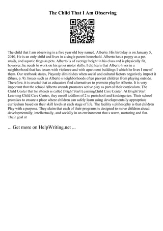 The Child That I Am Observing
The child that I am observing is a five year old boy named, Alberto. His birthday is on January 5,
2010. He is an only child and lives in a single parent household. Alberto has a puppy as a pet,
snails, and aquatic frogs as pets. Alberto is of average height in his class and is physically fit,
however, he needs to work on his gross motor skills. I did learn that Alberto lives in a
neighborhood that has issues with violence and with apartment buildings I which he lives I one of
them. Our textbook states, Playonly diminishes when social and cultural factors negatively impact it
(Sluss, p. 9). Issues such as Alberto s neighborhoods often prevent children from playing outside.
Therefore, it is crucial that as educators find alternatives to promote playfor Alberto. It is very
important that the school Alberto attends promotes active play as part of their curriculum. The
Child Center that he attends is called Bright Start LearningChild Care Center. At Bright Start
Learning Child Care Center, they enroll toddlers of 2 to preschool and kindergarten. Their school
promises to ensure a place where children can safely learn using developmentally appropriate
curriculum based on their skill levels at each stage of life. The facility s philosophy is that children
Play with a purpose. They claim that each of their programs is designed to move children ahead
developmentally, intellectually, and socially in an environment that s warm, nurturing and fun.
Their goal at
... Get more on HelpWriting.net ...
 