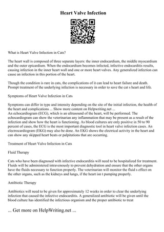 Heart Valve Infection
What is Heart Valve Infection in Cats?
The heart wall is composed of three separate layers: the inner endocardium, the middle myocardium
and the outer epicardium. When the endocardium becomes infected, infective endocarditis results,
causing infection in the inner heart wall and one or more heart valves. Any generalized infection can
cause an infection in this portion of the heart.
Though the condition is rare in cats, the complications of it can lead to heart failure and death.
Prompt treatment of the underlying infection is necessary in order to save the cat s heart and life.
Symptoms of Heart Valve Infection in Cats
Symptoms can differ in type and intensity depending on the site of the initial infection, the health of
the heart and complications ... Show more content on Helpwriting.net ...
An echocardiogram (ECG), which is an ultrasound of the heart, will be performed. The
echocardiogram can show the veterinarian any inflammation that may be present as a result of the
infection and show how the heart is functioning. As blood cultures are only positive in 50 to 90
percent of cases, the ECG is the most important diagnostic tool in heart valve infection cases. An
electrocardiogram (EKG) may also be done. An EKG shows the electrical activity in the heart and
can show any skipped heart beats or palpitations that are occurring.
Treatment of Heart Valve Infection in Cats
Fluid Therapy
Cats who have been diagnosed with infective endocarditis will need to be hospitalized for treatment.
Fluids will be administered intravenously to prevent dehydration and ensure that the other organs
have the fluids necessary to function properly. The veterinarian will monitor the fluid s effect on
the other organs, such as the kidneys and lungs, if the heart isn t pumping properly.
Antibiotic Therapy
Antibiotics will need to be given for approximately 12 weeks in order to clear the underlying
infection that caused the infective endocarditis. A generalized antibiotic will be given until the
blood culture has identified the infectious organism and the proper antibiotic to treat
... Get more on HelpWriting.net ...
 