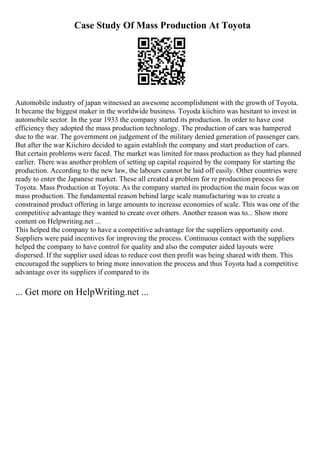 Case Study Of Mass Production At Toyota
Automobile industry of japan witnessed an awesome accomplishment with the growth of Toyota.
It became the biggest maker in the worldwide business. Toyoda kiichiro was hesitant to invest in
automobile sector. In the year 1933 the company started its production. In order to have cost
efficiency they adopted the mass production technology. The production of cars was hampered
due to the war. The government on judgement of the military denied generation of passenger cars.
But after the war Kiichiro decided to again establish the company and start production of cars.
But certain problems were faced. The market was limited for mass production as they had planned
earlier. There was another problem of setting up capital required by the company for starting the
production. According to the new law, the labours cannot be laid off easily. Other countries were
ready to enter the Japanese market. These all created a problem for re production process for
Toyota. Mass Production at Toyota: As the company started its production the main focus was on
mass production. The fundamental reason behind large scale manufacturing was to create a
constrained product offering in large amounts to increase economies of scale. This was one of the
competitive advantage they wanted to create over others. Another reason was to... Show more
content on Helpwriting.net ...
This helped the company to have a competitive advantage for the suppliers opportunity cost.
Suppliers were paid incentives for improving the process. Continuous contact with the suppliers
helped the company to have control for quality and also the computer aided layouts were
dispersed. If the supplier used ideas to reduce cost then profit was being shared with them. This
encouraged the suppliers to bring more innovation the process and thus Toyota had a competitive
advantage over its suppliers if compared to its
... Get more on HelpWriting.net ...
 