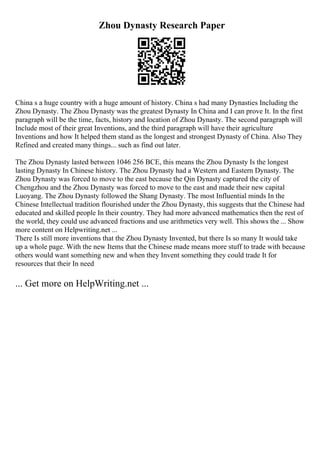 Zhou Dynasty Research Paper
China s a huge country with a huge amount of history. China s had many Dynasties Including the
Zhou Dynasty. The Zhou Dynasty was the greatest Dynasty In China and I can prove It. In the first
paragraph will be the time, facts, history and location of Zhou Dynasty. The second paragraph will
Include most of their great Inventions, and the third paragraph will have their agriculture
Inventions and how It helped them stand as the longest and strongest Dynasty of China. Also They
Refined and created many things... such as find out later.
The Zhou Dynasty lasted between 1046 256 BCE, this means the Zhou Dynasty Is the longest
lasting Dynasty In Chinese history. The Zhou Dynasty had a Western and Eastern Dynasty. The
Zhou Dynasty was forced to move to the east because the Qin Dynasty captured the city of
Chengzhou and the Zhou Dynasty was forced to move to the east and made their new capital
Luoyang. The Zhou Dynasty followed the Shang Dynasty. The most Influential minds In the
Chinese Intellectual tradition flourished under the Zhou Dynasty, this suggests that the Chinese had
educated and skilled people In their country. They had more advanced mathematics then the rest of
the world, they could use advanced fractions and use arithmetics very well. This shows the ... Show
more content on Helpwriting.net ...
There Is still more inventions that the Zhou Dynasty Invented, but there Is so many It would take
up a whole page. With the new Items that the Chinese made means more stuff to trade with because
others would want something new and when they Invent something they could trade It for
resources that their In need
... Get more on HelpWriting.net ...
 