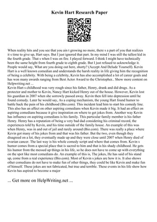 Kevin Hart Research Paper
When reality hits and you see that you ain t growing no more, there s a part of you that realizes
it s time to give up, Hart says. But I just ignored that part. In my mind I was still the tallest kid in
the fourth grade. That s when I was on fire. I played forward. I think I might have technically
been the same height from fourth grade to eighth grade. But I just refused to acknowledge it.
People would say, What are you doing out here, shorty? (Accept And Delude Yourself). Kevin
Hart is a well known comedian and understands the harsh reality in life giving him the recognition
of being a celebrity. With being a celebrity, Kevin has also accomplished a lot of career goals and
has won many awards ranging from Best Actor Award to the Christopher... Show more content on
Helpwriting.net ...
Kevin Hart s childhood was very rough since his father, Henry, drank and did drugs. As a
protector and mother to Kevin, Nancy Hart kicked Henry out of the house. However, Kevin lost
his guardian in 2007 when she sorrowly passed away. Kevin then fell into depression until he
found comedy. Later he would say, As a coping mechanism, the young Hart found humor to
battle back the pain of his childhood (Bio.com). This incident lead him to start his comedy line.
This also has an affect on other aspiring comedians when Kevin made it big. It had an effect on
aspiring comedians because it give inspiration on where to get jokes from. Another way Kevin
has influence on aspiring comedians is his family. This particular family member is his father
Henry. Henry has a reputation of being a very bad dad considering his criminal record, the
experiences told by Kevin, and his time outside of the family house. An example of this was
when Henry, was in and out of jail and rarely around (Bio.com). There was really a place where
Kevin got many of his jokes from and that was his father. But the two, even though they
disagreed on a lot, they eventually made up and they were close until 2007 when Henry died of
ovarian cancer. The last way is his whole comedy script and where that comes from. Kevin s
humor comes from a special place that is sacred to him and that is his shady childhood. He gets
his humor from the messed up things in his life, so he does not have to come up with everything
on the spot like most comedians do. An example of this is, The jokes, He has said of his stand
up, come from a real experience (Bio.com). Most of Kevin s jokes are how it is. It also shows
other comedians do not have to make fun of other things, they could be like Kevin and make fun
of himself. These jokes are not fabricated, but true and terrible. These events in his life show how
Kevin has aspired to become a major
... Get more on HelpWriting.net ...
 