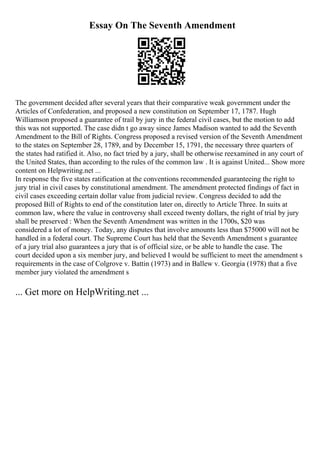 Essay On The Seventh Amendment
The government decided after several years that their comparative weak government under the
Articles of Confederation, and proposed a new constitution on September 17, 1787. Hugh
Williamson proposed a guarantee of trail by jury in the federal civil cases, but the motion to add
this was not supported. The case didn t go away since James Madison wanted to add the Seventh
Amendment to the Bill of Rights. Congress proposed a revised version of the Seventh Amendment
to the states on September 28, 1789, and by December 15, 1791, the necessary three quarters of
the states had ratified it. Also, no fact tried by a jury, shall be otherwise reexamined in any court of
the United States, than according to the rules of the common law . It is against United... Show more
content on Helpwriting.net ...
In response the five states ratification at the conventions recommended guaranteeing the right to
jury trial in civil cases by constitutional amendment. The amendment protected findings of fact in
civil cases exceeding certain dollar value from judicial review. Congress decided to add the
proposed Bill of Rights to end of the constitution later on, directly to Article Three. In suits at
common law, where the value in controversy shall exceed twenty dollars, the right of trial by jury
shall be preserved : When the Seventh Amendment was written in the 1700s, $20 was
considered a lot of money. Today, any disputes that involve amounts less than $75000 will not be
handled in a federal court. The Supreme Court has held that the Seventh Amendment s guarantee
of a jury trial also guarantees a jury that is of official size, or be able to handle the case. The
court decided upon a six member jury, and believed I would be sufficient to meet the amendment s
requirements in the case of Colgrove v. Battin (1973) and in Ballew v. Georgia (1978) that a five
member jury violated the amendment s
... Get more on HelpWriting.net ...
 