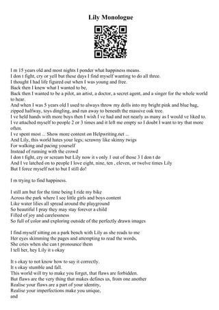 Lily Monologue
I m 15 years old and most nights I ponder what happiness means.
I don t fight, cry or yell but these days I find myself wanting to do all three.
I thought I had life figured out when I was young and free.
Back then I knew what I wanted to be,
Back then I wanted to be a pilot, an artist, a doctor, a secret agent, and a singer for the whole world
to hear.
And when I was 5 years old I used to always throw my dolls into my bright pink and blue bag,
zipped halfway, toys dingling, and run away to beneath the massive oak tree.
I ve held hands with more boys then I wish I ve had and not nearly as many as I would ve liked to.
I ve attached myself to people 2 or 3 times and it left me empty so I doubt I want to try that more
often.
I ve spent most ... Show more content on Helpwriting.net ...
And Lily, this world hates your legs; scrawny like skinny twigs
For walking and pacing yourself
Instead of running with the crowd
I don t fight, cry or scream but Lily now it s only 1 out of those 3 I don t do
And I ve latched on to people I love eight, nine, ten , eleven, or twelve times Lily
But I force myself not to but I still do!
I m trying to find happiness.
I still am but for the time being I ride my bike
Across the park where I see little girls and boys content
Like water lilies all spread around the playground
So beautiful I pray they may stay forever a child
Filled of joy and carelessness
So full of color and exploring outside of the perfectly drawn images
I find myself sitting on a park bench with Lily as she reads to me
Her eyes skimming the pages and attempting to read the words,
She cries when she can t pronounce them
I tell her, hey Lily it s okay
It s okay to not know how to say it correctly.
It s okay stumble and fall.
This world will try to make you forget, that flaws are forbidden.
But flaws are the very thing that makes defines us, from one another
Realise your flaws are a part of your identity,
Realise your imperfections make you unique,
and
 