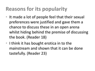 Reasons for its popularity
• It made a lot of people feel that their sexual
  preferences were justified and gave them a
  chance to discuss these in an open arena
  whilst hiding behind the premise of discussing
  the book. (Reader 18)
• I think it has bought erotica in to the
  mainstream and shown that it can be done
  tastefully. (Reader 23)
 