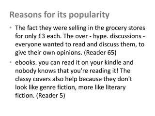 Reasons for its popularity
• The fact they were selling in the grocery stores
  for only £3 each. The over - hype. discussions -
  everyone wanted to read and discuss them, to
  give their own opinions. (Reader 65)
• ebooks. you can read it on your kindle and
  nobody knows that you're reading it! The
  classy covers also help because they don't
  look like genre fiction, more like literary
  fiction. (Reader 5)
 