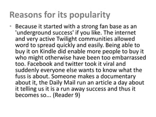 Reasons for its popularity
• Because it started with a strong fan base as an
  'underground success' if you like. The internet
  and very active Twilight communities allowed
  word to spread quickly and easily. Being able to
  buy it on Kindle did enable more people to buy it
  who might otherwise have been too embarrassed
  too. Facebook and twitter took it viral and
  suddenly everyone else wants to know what the
  fuss is about. Someone makes a documentary
  about it, the Daily Mail run an article a day about
  it telling us it is a run away success and thus it
  becomes so... (Reader 9)
 