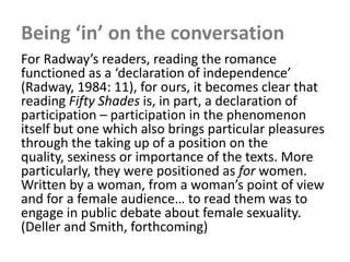 Being ‘in’ on the conversation
For Radway’s readers, reading the romance
functioned as a ‘declaration of independence’
(Radway, 1984: 11), for ours, it becomes clear that
reading Fifty Shades is, in part, a declaration of
participation – participation in the phenomenon
itself but one which also brings particular pleasures
through the taking up of a position on the
quality, sexiness or importance of the texts. More
particularly, they were positioned as for women.
Written by a woman, from a woman’s point of view
and for a female audience… to read them was to
engage in public debate about female sexuality.
(Deller and Smith, forthcoming)
 