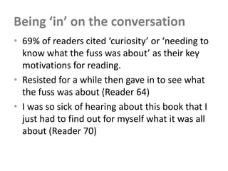 Being ‘in’ on the conversation
• 69% of readers cited ‘curiosity’ or ‘needing to
  know what the fuss was about’ as their key
  motivations for reading.
• Resisted for a while then gave in to see what
  the fuss was about (Reader 64)
• I was so sick of hearing about this book that I
  just had to find out for myself what it was all
  about (Reader 70)
 