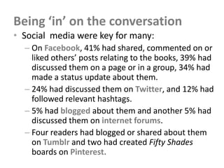 Being ‘in’ on the conversation
• Social media were key for many:
  – On Facebook, 41% had shared, commented on or
    liked others’ posts relating to the books, 39% had
    discussed them on a page or in a group, 34% had
    made a status update about them.
  – 24% had discussed them on Twitter, and 12% had
    followed relevant hashtags.
  – 5% had blogged about them and another 5% had
    discussed them on internet forums.
  – Four readers had blogged or shared about them
    on Tumblr and two had created Fifty Shades
    boards on Pinterest.
 