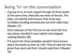Being ‘in’ on the conversation
• A group of us at work ripped through all three books
  at the same time. Naturally we were all female. The
  jokes, incredulity and humour that arose was
  incredibly bonding (emotionally not with cable ties)
  (Reader 17)
• Only read part of the first one to see what the fuss
  was about, decided it was rubbish and stopped
  reading (Reader 39)
• if it wasn't for them probably wouldn't have known
  about the books as soon as I did. They all told me how
  great they were and that I should read them! (Reader
  16)
 
