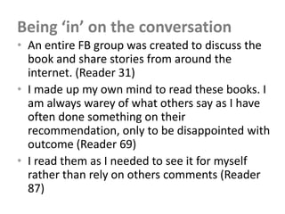 Being ‘in’ on the conversation
• An entire FB group was created to discuss the
  book and share stories from around the
  internet. (Reader 31)
• I made up my own mind to read these books. I
  am always warey of what others say as I have
  often done something on their
  recommendation, only to be disappointed with
  outcome (Reader 69)
• I read them as I needed to see it for myself
  rather than rely on others comments (Reader
  87)
 