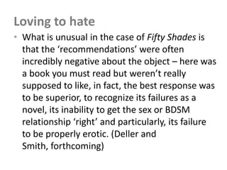 Loving to hate
• What is unusual in the case of Fifty Shades is
  that the ‘recommendations’ were often
  incredibly negative about the object – here was
  a book you must read but weren’t really
  supposed to like, in fact, the best response was
  to be superior, to recognize its failures as a
  novel, its inability to get the sex or BDSM
  relationship ‘right’ and particularly, its failure
  to be properly erotic. (Deller and
  Smith, forthcoming)
 