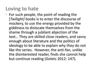 Loving to hate
• For such people, the point of reading the
  [Twilight] books is to enter the discourse of
  mockery, to use the energy provided by the
  giddiness to dislocate themselves from the
  shame through a jubilant abjection of the
  text… They are skilled close readers, and savvy
  enough about literature and the politics of
  ideology to be able to explain why they do not
  like the series. However, the anti-fan, unlike
  the disinterested reader, finds she cannot help
  but continue reading (Goletz 2012: 147).
 