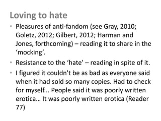 Loving to hate
• Pleasures of anti-fandom (see Gray, 2010;
  Goletz, 2012; Gilbert, 2012; Harman and
  Jones, forthcoming) – reading it to share in the
  ‘mocking’.
• Resistance to the ‘hate’ – reading in spite of it.
• I figured it couldn't be as bad as everyone said
  when it had sold so many copies. Had to check
  for myself... People said it was poorly written
  erotica… It was poorly written erotica (Reader
  77)
 