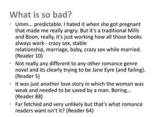 What is so bad?
• Umm... predictable. I hated it when she got pregnant
  that made me really angry. But it's a traditional Mills
  and Boon, really, it's just working how all those books
  always work - crazy sex, stable
  relationship, marriage, baby, crazy sex while married.
  (Reader 10)
• Not really any different to any other romance genre
  novel and its clearly trying to be Jane Eyre (and failing).
  (Reader 5)
• It was just another love story in which the woman was
  weak and needed to be saved by a man. Boring...
  (Reader 88)
• Far fetched and very unlikely but that's what romance
  readers want isn't it? (Reader 64)
 