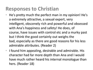 Responses to Christian
• He's pretty much the perfect man in my opinion! He's
  a extremely attractive, a sexual expert, very
  intelligent, obscenely rich and powerful and obsessed
  with Ana's happiness and safety! He does, of
  course, have issues with control etc and a murky past
  but I think the good certainly out weighs the
  bad, especially as there are good reasons for his less
  admirable attributes. (Reader 2)
• I found him appealing, desirable and admirable. His
  character had far more depth than Ana and I would
  have much rather heard his internal monologue than
  hers. (Reader 18)
 