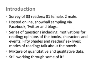 Introduction
• Survey of 83 readers: 81 female, 2 male.
• Hosted online, snowball sampling via
  Facebook, Twitter and blogs.
• Series of questions including: motivations for
  reading; opinions of the books, characters and
  events; Fifty Shades and readers’ sex lives;
  modes of reading; talk about the novels.
• Mixture of quantitative and qualitative data.
• Still working through some of it!
 