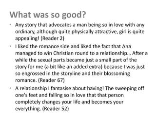 What was so good?
• Any story that advocates a man being so in love with any
  ordinary, although quite physically attractive, girl is quite
  appealing! (Reader 2)
• I liked the romance side and liked the fact that Ana
  managed to win Christian round to a relationship… After a
  while the sexual parts became just a small part of the
  story for me (a bit like an added extra) because I was just
  so engrossed in the storyline and their blossoming
  romance. (Reader 67)
• A relationship I fantasise about having! The sweeping off
  one's feet and falling so in love that that person
  completely changes your life and becomes your
  everything. (Reader 52)
 