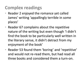 Complex readings
• Reader 2 enjoyed the romance yet called
  James’ writing ‘appallingly terrible in some
  places’
• Reader 67 complains about the repetitive
  nature of the writing but even though ‘I didn't
  find the book to be particularly well written in
  the literary sense, it didn't detract from my
  enjoyment of the book’
• Reader 53 found them ‘boring’ and ‘repetitive’
  and would not re-read them, but had read all
  three books and considered them a turn-on.
 