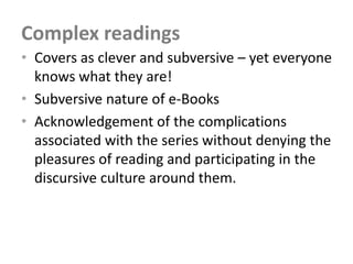 Complex readings
• Covers as clever and subversive – yet everyone
  knows what they are!
• Subversive nature of e-Books
• Acknowledgement of the complications
  associated with the series without denying the
  pleasures of reading and participating in the
  discursive culture around them.
 