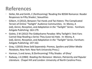 References
• Deller, RA and Smith, C (forthcoming) ‘Reading the BDSM Romance: Reader
  Responses to Fifty Shades’, Sexualities
• Gilbert, A (2012), Between Twi-Hards and Twi-Haters: The Complicated
  Terrain of Online "Twilight" Audience Communities. In: Morey, A
  (ed), Genre, Reception, and Adaptation in the "Twilight" Series. Farnham:
  Ashgate Publishing: 163-179.
• Goletz, S W (2012) The Giddyshame Paradox: Why Twilight's 'Anti-Fans
  Cannot Stop Reading a Series They (Love to) Hate. In: Morey, A
  (ed), Genre, Reception, and Adaptation in the "Twilight" Series. Farnham:
  Ashgate Publishing: 147-162.
• Gray, J (2010) Show Sold Separately: Promos, Spoilers and Other Media
  Paratexts, New York: New York University Press.]
• Harman, S and Jones, B (forthcoming) ‘Fifty Shades of Ghey’
• Radway, J A (1984) Reading the Romance: Women, Patriarchy and Popular
  Literature. Chapel Hill and London: University of North Carolina Press.
 
