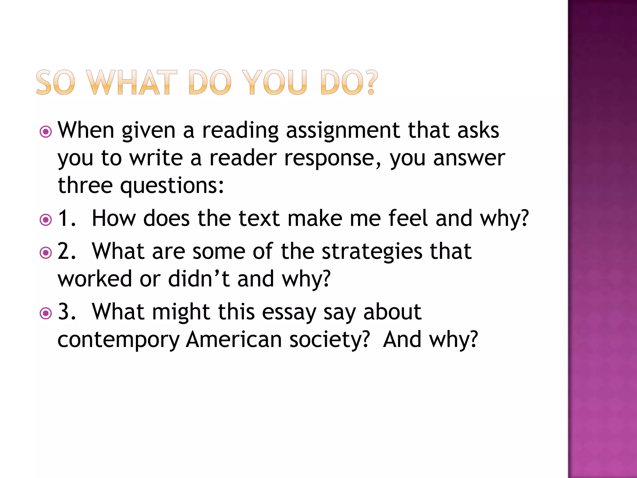 So what do you Do?When given a reading assignment that asks you to write a reader response, you answer three questions:1.  How does the text make me feel and why?2.  What are some of the strategies that worked or didn’t and why?3.  What might this essay say about contempory American society?  And why?