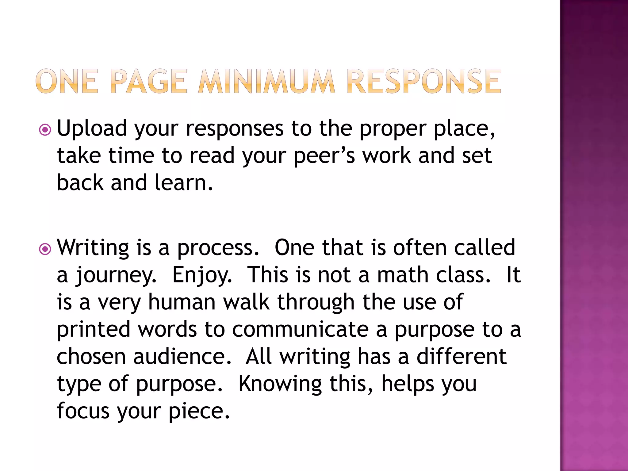 One page minimum responseUpload your responses to the proper place, take time to read your peer’s work and set back and learn.Writing is a process.  One that is often called a journey.  Enjoy.  This is not a math class.  It is a very human walk through the use of printed words to communicate a purpose to a chosen audience.  All writing has a different type of purpose.  Knowing this, helps you focus your piece.