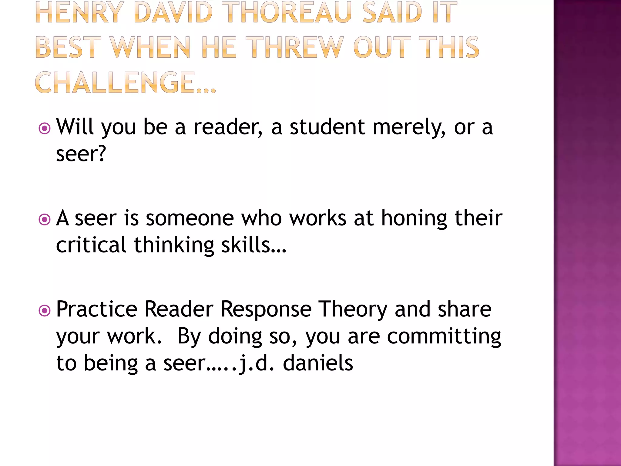 Henry David Thoreau said it best when he threw out this challenge…Will you be a reader, a student merely, or a seer?A seer is someone who works at honing their critical thinking skills…Practice Reader Response Theory and share your work.  By doing so, you are committing to being a seer…..j.d. daniels