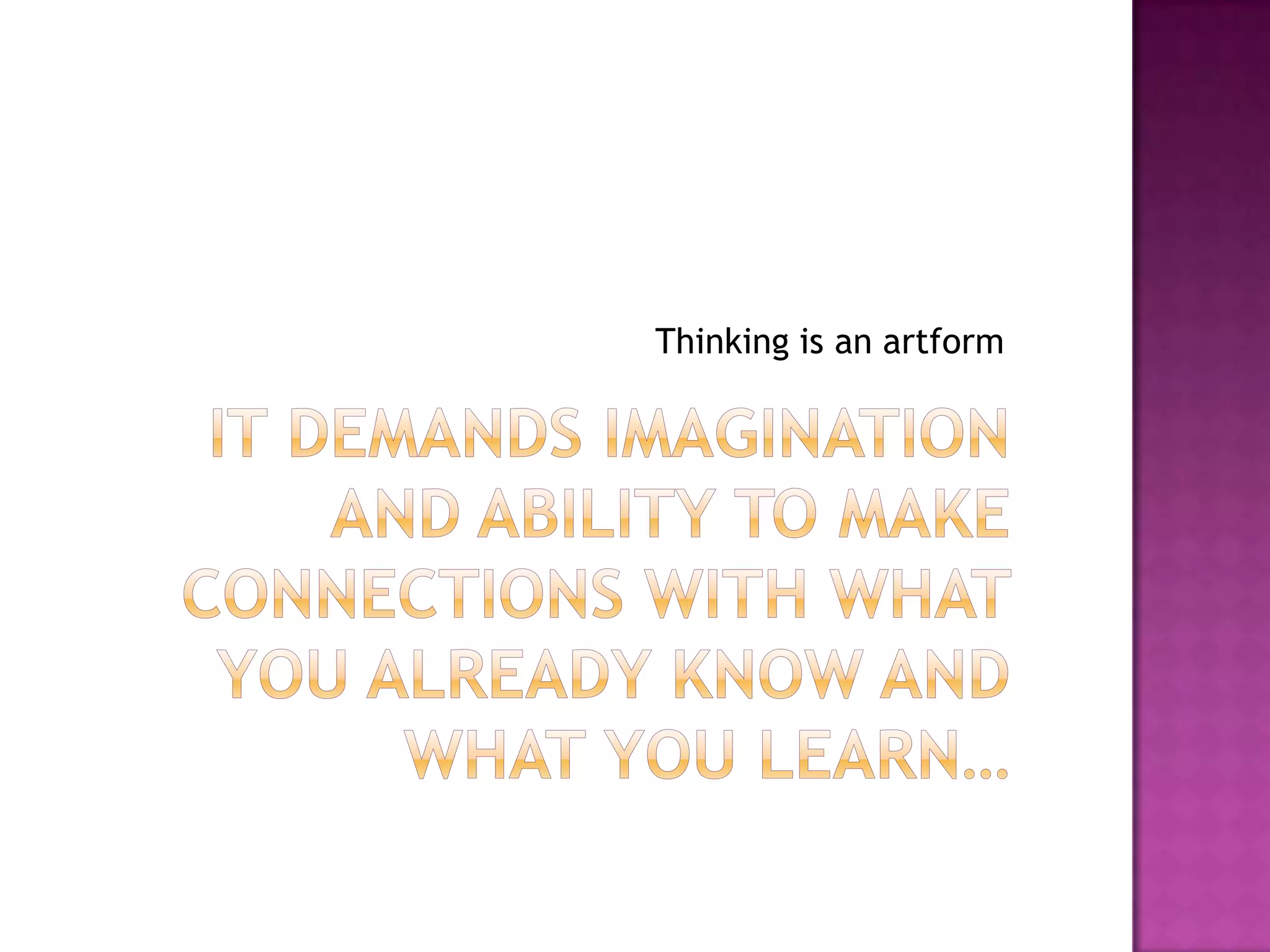 It demands imagination and ability to make connections with what you already know and what you learn…Thinking is an artform