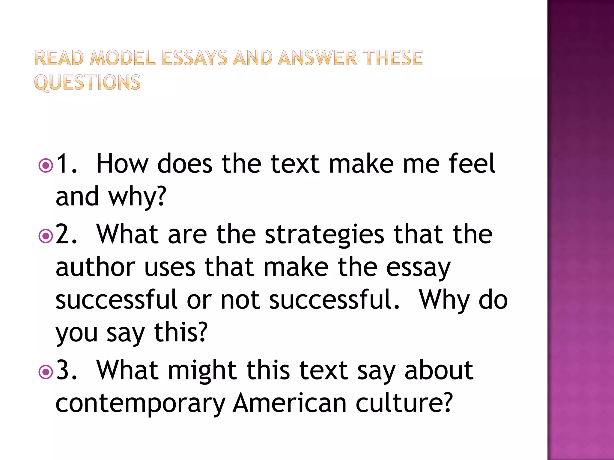 Read model essays and answer these questions1.  How does the text make me feel and why?2.  What are the strategies that the author uses that make the essay successful or not successful.  Why do you say this?3.  What might this text say about contemporary American culture?